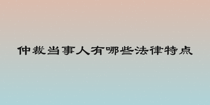 仲裁当事人有哪些法律特点
