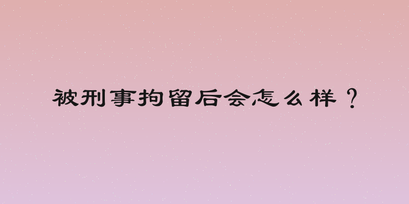 被刑事拘留后会怎么样？