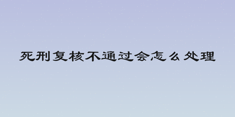 死刑复核不通过会怎么处理