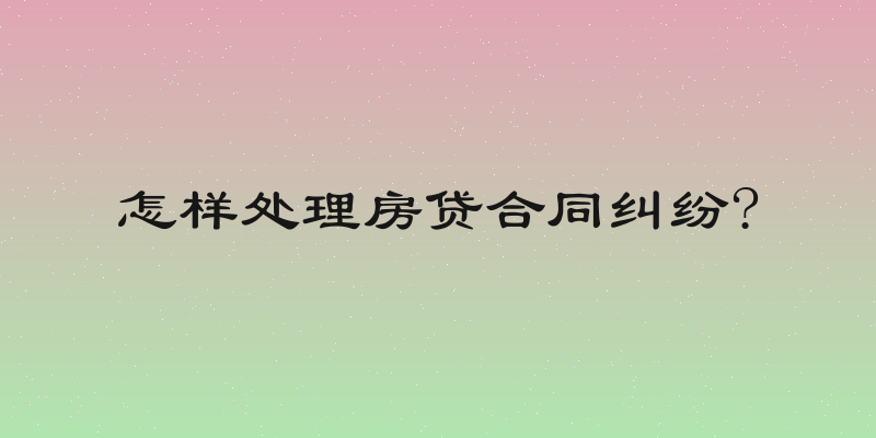 怎样处理房贷合同纠纷?