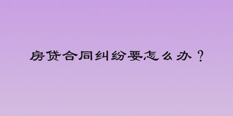 房贷合同纠纷要怎么办？