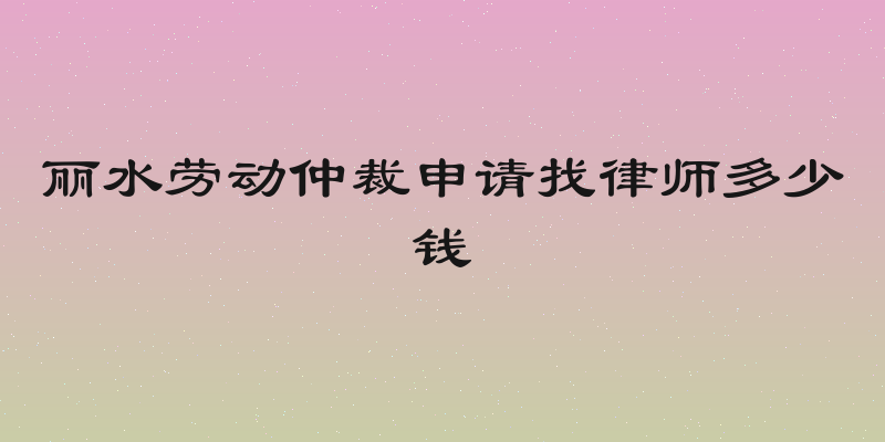 丽水劳动仲裁申请找律师多少钱