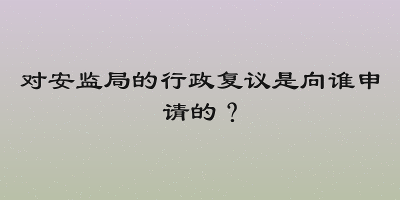 对安监局的行政复议是向谁申请的？