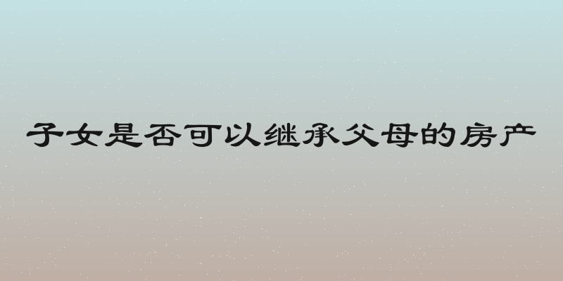 子女是否可以继承父母的房产