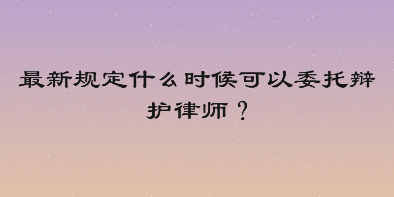 最新规定什么时候可以委托辩护律师？