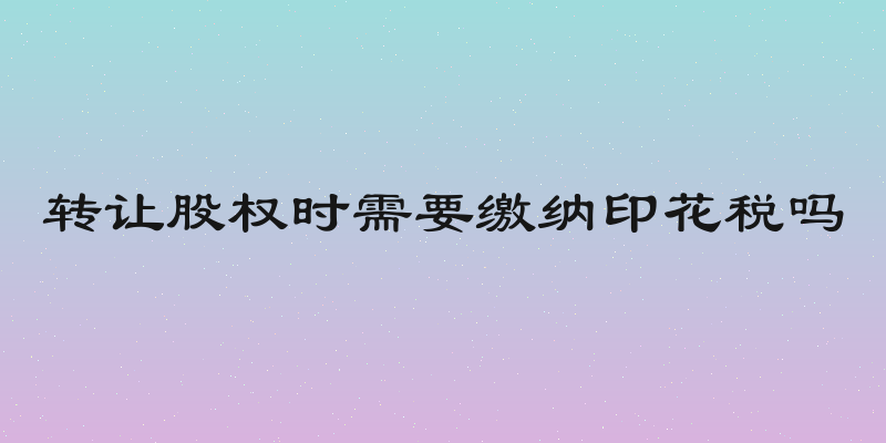 转让股权时需要缴纳印花税吗