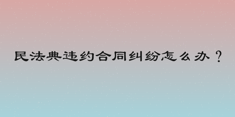 民法典违约合同纠纷怎么办？