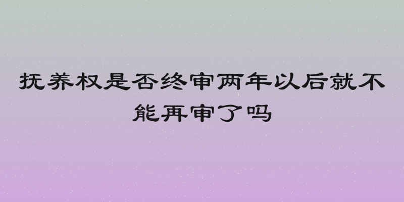 抚养权是否终审两年以后就不能再审了吗