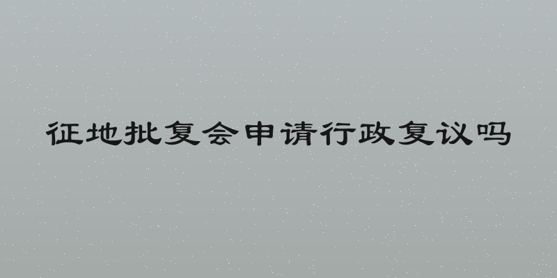 征地批复会申请行政复议吗