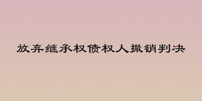 放弃继承权债权人撤销判决