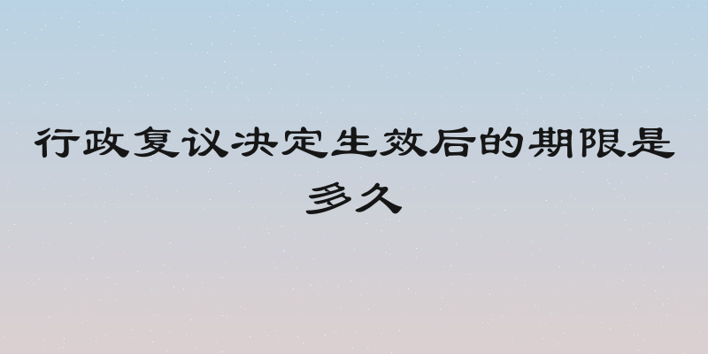 行政复议决定生效后的期限是多久