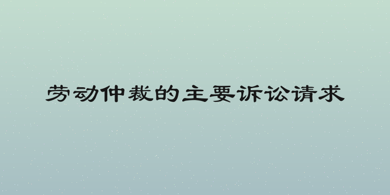 劳动仲裁的主要诉讼请求