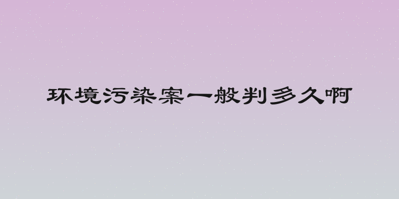 环境污染案一般判多久啊