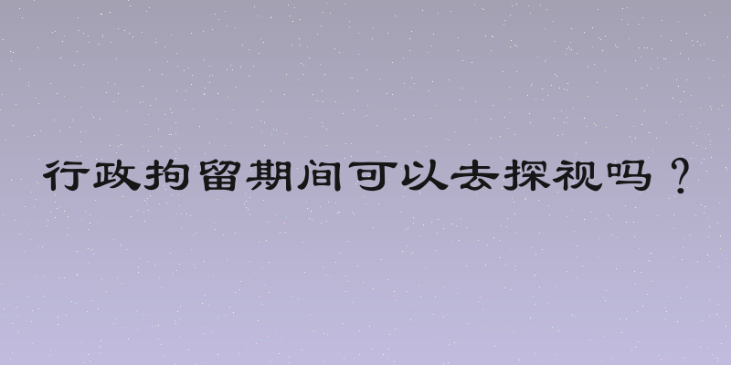 行政拘留期间可以去探视吗？