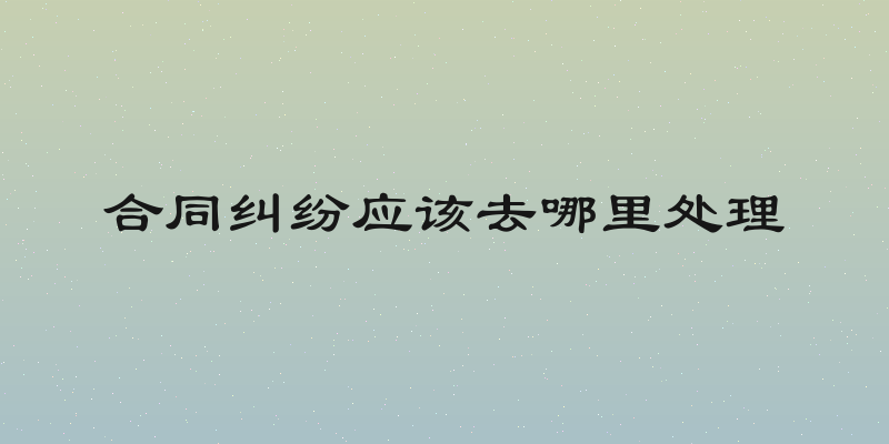 合同纠纷应该去哪里处理