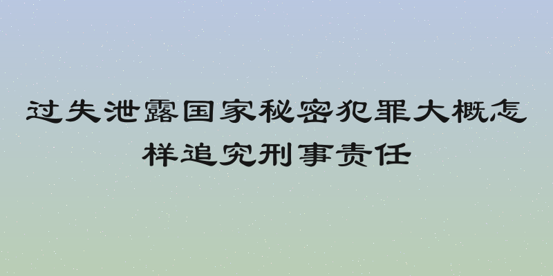 过失泄露国家秘密犯罪大概怎样追究刑事责任