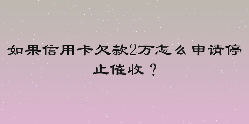 如果信用卡欠款2万怎么申请停止催收？