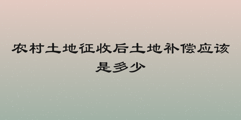 农村土地征收后土地补偿应该是多少