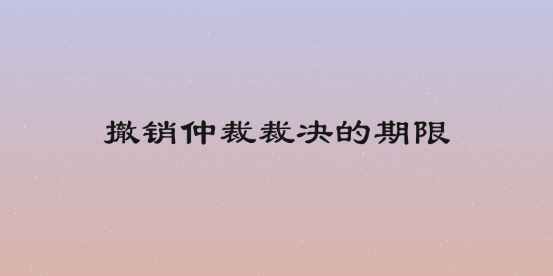 撤销仲裁裁决的期限