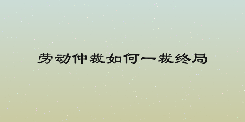 劳动仲裁如何一裁终局