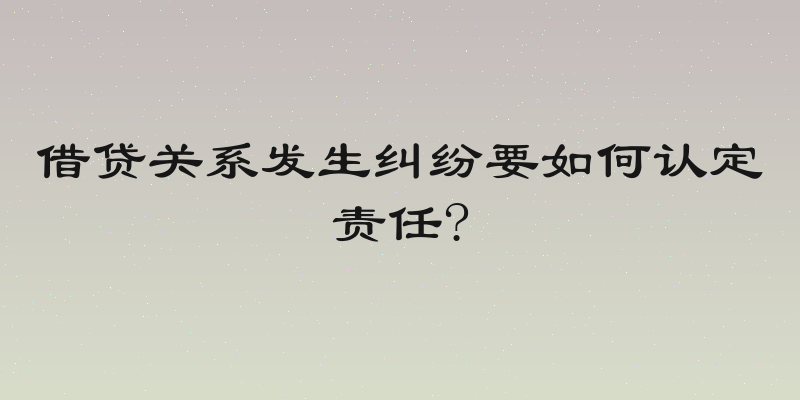 借贷关系发生纠纷要如何认定责任?