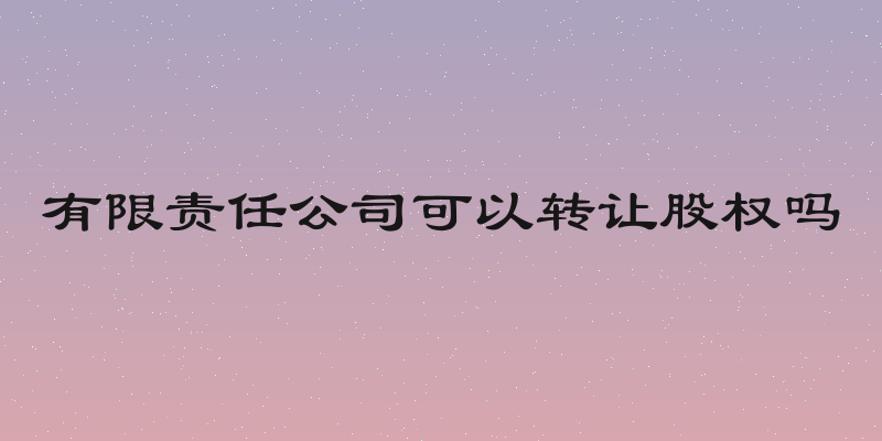 有限责任公司可以转让股权吗