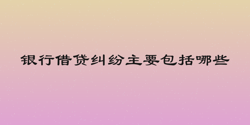 银行借贷纠纷主要包括哪些