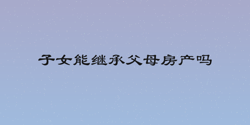 子女能继承父母房产吗