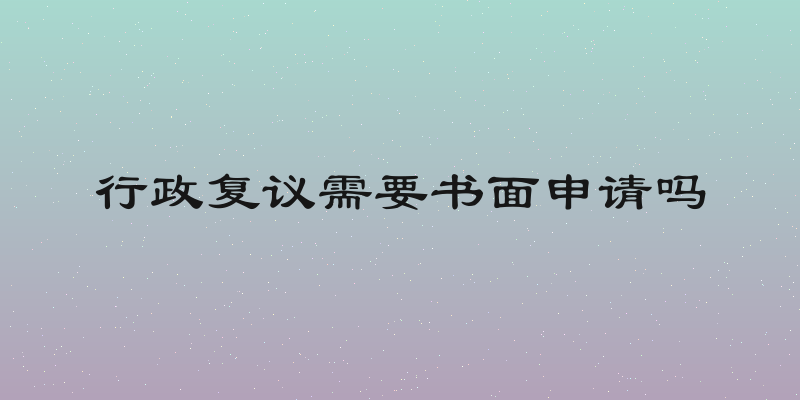 行政复议需要书面申请吗