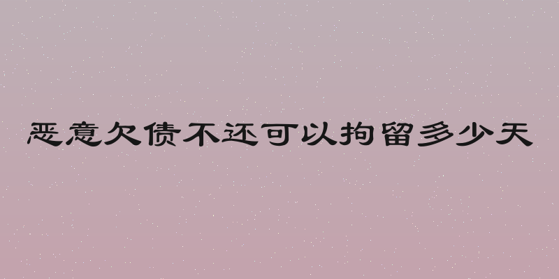 恶意欠债不还可以拘留多少天