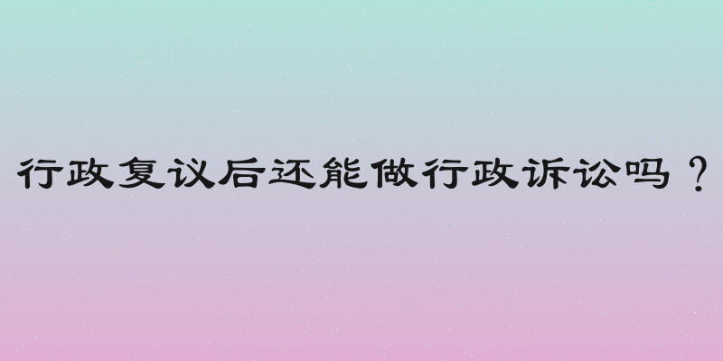行政复议后还能做行政诉讼吗？
