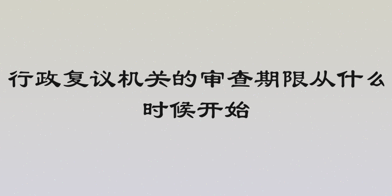 行政复议机关的审查期限从什么时候开始