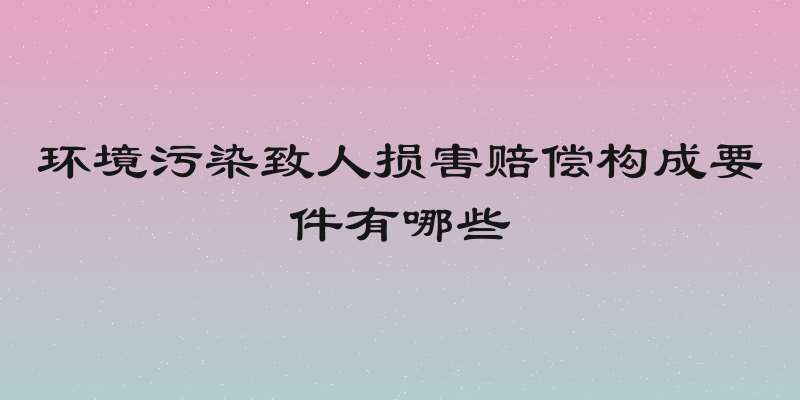 环境污染致人损害赔偿构成要件有哪些