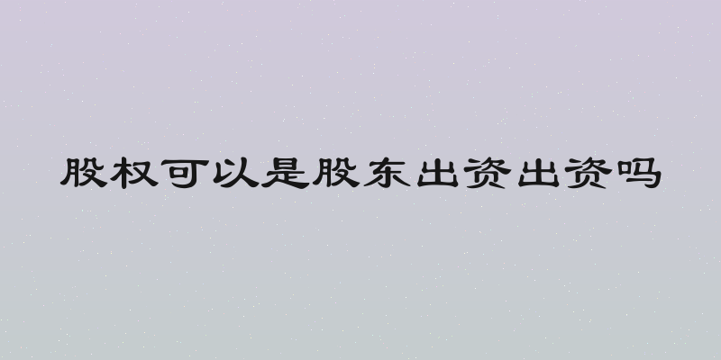 股权可以是股东出资出资吗