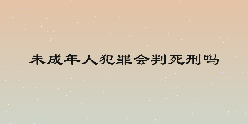 未成年人犯罪会判死刑吗