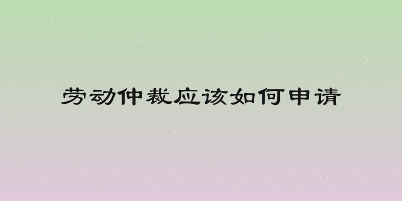 劳动仲裁应该如何申请