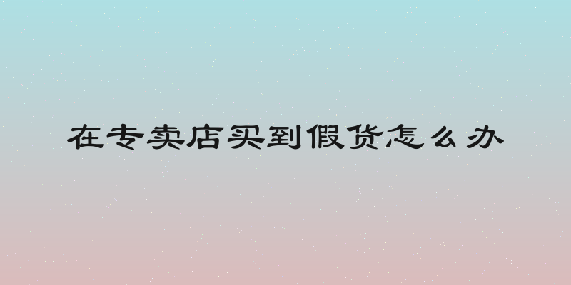 在专卖店买到假货怎么办