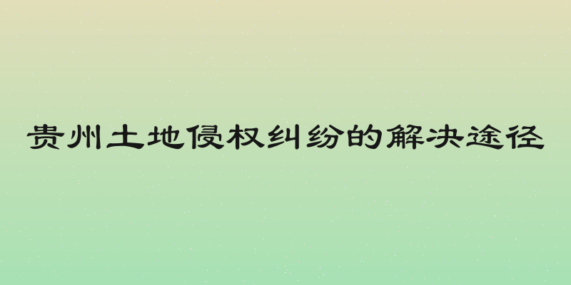 贵州土地侵权纠纷的解决途径