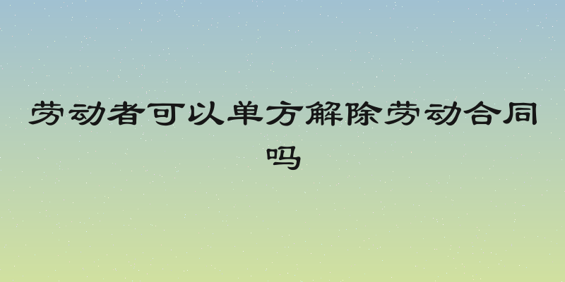 劳动者可以单方解除劳动合同吗