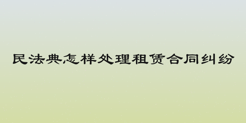 民法典怎样处理租赁合同纠纷