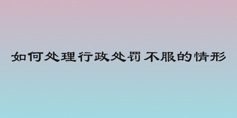 如何处理行政处罚不服的情形