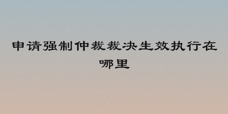 申请强制仲裁裁决生效执行在哪里