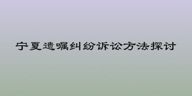 宁夏遗嘱纠纷诉讼方法探讨