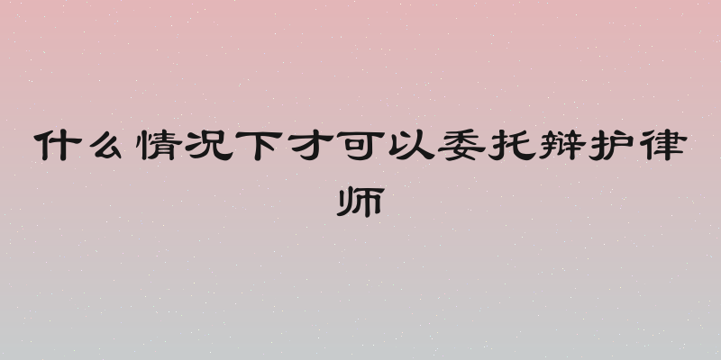 什么情况下才可以委托辩护律师