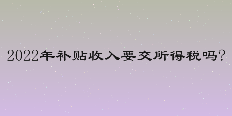2022年补贴收入要交所得税吗?
