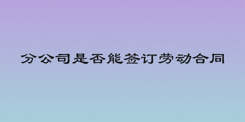 分公司是否能签订劳动合同