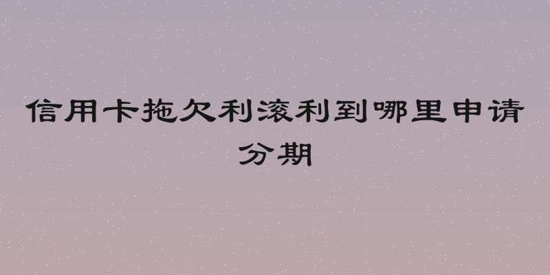 信用卡拖欠利滚利到哪里申请分期