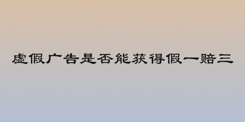 虚假广告是否能获得假一赔三