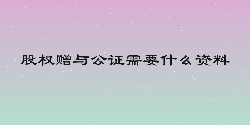 股权赠与公证需要什么资料