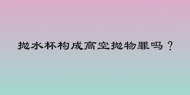 抛水杯构成高空抛物罪吗？